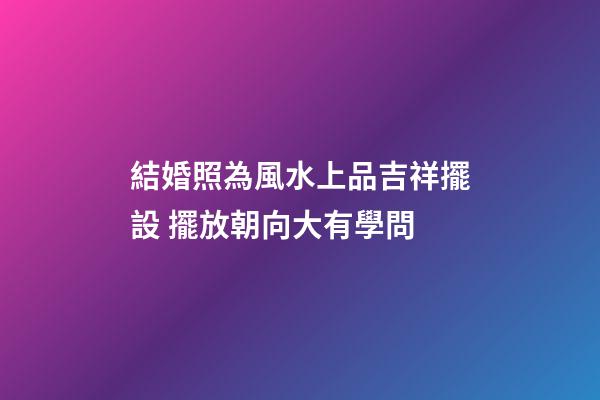 結婚照為風水上品吉祥擺設 擺放朝向大有學問
